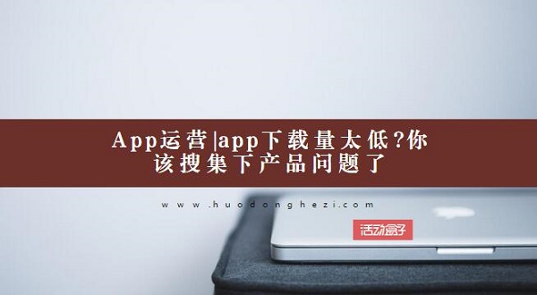 App运营|app下载量太低?你该搜集下产品问题了